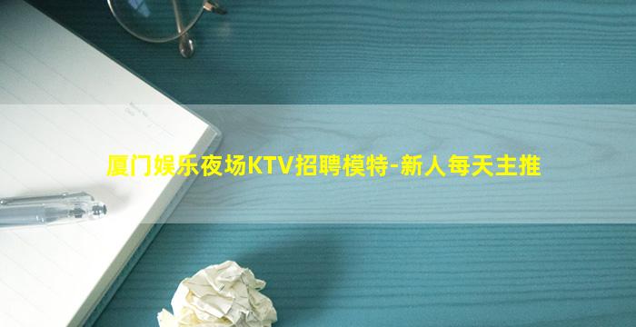 厦门娱乐夜场KTV招聘模特-新人每天主推